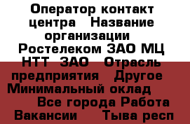 Оператор контакт-центра › Название организации ­ Ростелеком ЗАО МЦ НТТ, ЗАО › Отрасль предприятия ­ Другое › Минимальный оклад ­ 20 000 - Все города Работа » Вакансии   . Тыва респ.